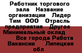Работник торгового зала › Название организации ­ Лидер Тим, ООО › Отрасль предприятия ­ Другое › Минимальный оклад ­ 25 000 - Все города Работа » Вакансии   . Липецкая обл.